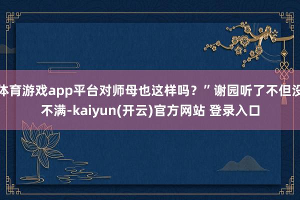 体育游戏app平台对师母也这样吗？”谢园听了不但没不满-kaiyun(开云)官方网站 登录入口