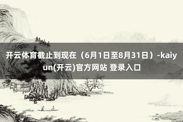开云体育截止到现在（6月1日至8月31日）-kaiyun(开云)官方网站 登录入口