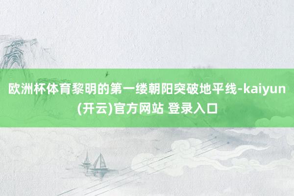 欧洲杯体育黎明的第一缕朝阳突破地平线-kaiyun(开云)官方网站 登录入口
