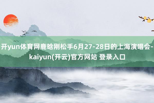 开yun体育网鹿晗刚松手6月27-28日的上海演唱会-kaiyun(开云)官方网站 登录入口