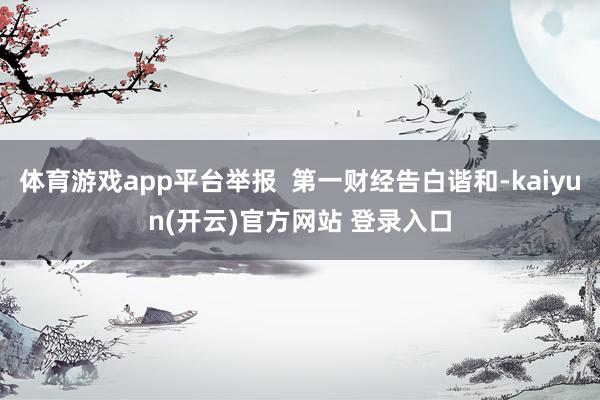 体育游戏app平台举报  第一财经告白谐和-kaiyun(开云)官方网站 登录入口