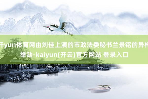 开yun体育网由刘佳上演的市政法委秘书兰景铭的异样举动-kaiyun(开云)官方网站 登录入口