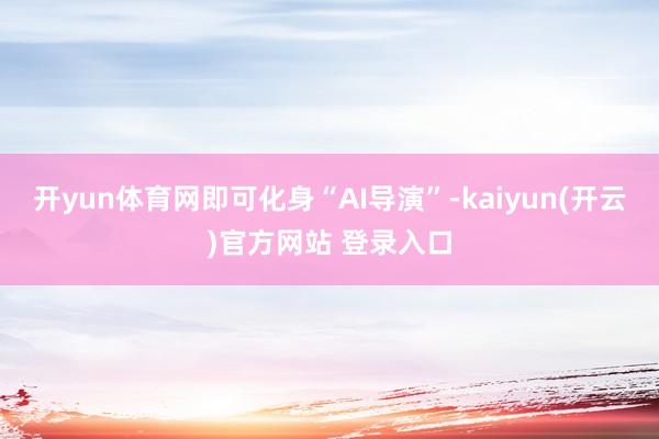 开yun体育网即可化身“AI导演”-kaiyun(开云)官方