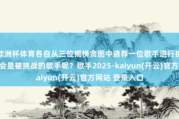 欧洲杯体育各自从三位揭榜贪图中遴荐一位歌手进行挑战！哪两位将会是被挑战的歌手呢？歌手2025-kaiyun(开云)官方网站 登录入口