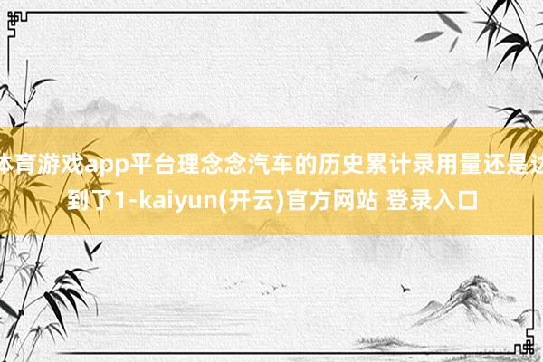 体育游戏app平台理念念汽车的历史累计录用量还是达到了1-kaiyun(开云)官方网站 登录入口