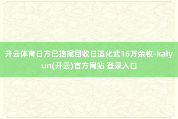 开云体育日方已挖掘回收日遗化武16万余枚-kaiyun(开云)官方网站 登录入口