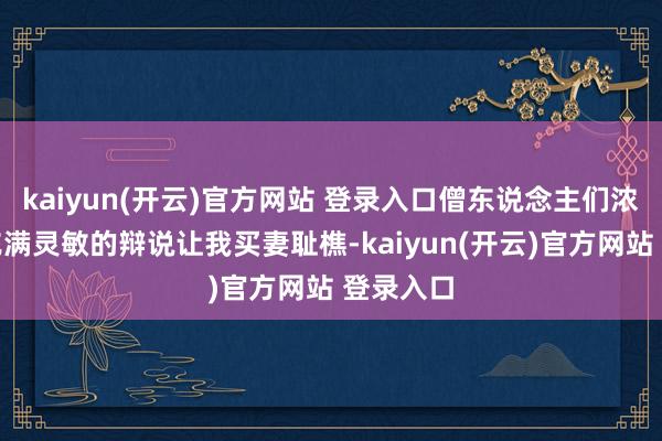 kaiyun(开云)官方网站 登录入口僧东说念主们浓烈而又充满灵敏的辩说让我买妻耻樵-kaiyun(开云)官方网站 登录入口
