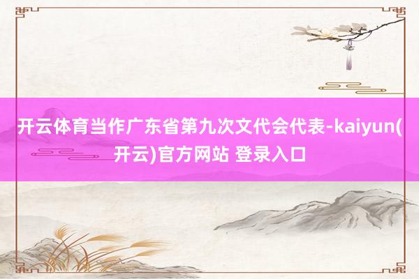 开云体育当作广东省第九次文代会代表-kaiyun(开云)官方网站 登录入口