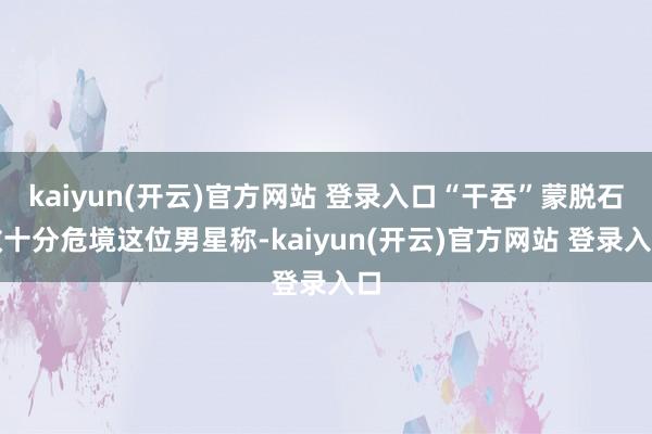 kaiyun(开云)官方网站 登录入口　　“干吞”蒙脱石散十分危境　　这位男星称-kaiyun(开云)官方网站 登录入口