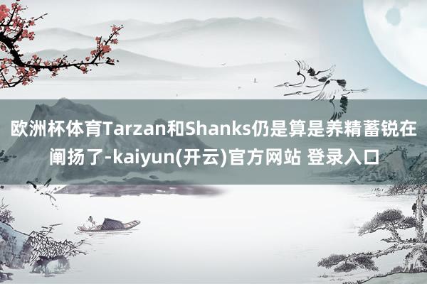 欧洲杯体育Tarzan和Shanks仍是算是养精蓄锐在阐扬了-kaiyun(开云)官方网站 登录入口