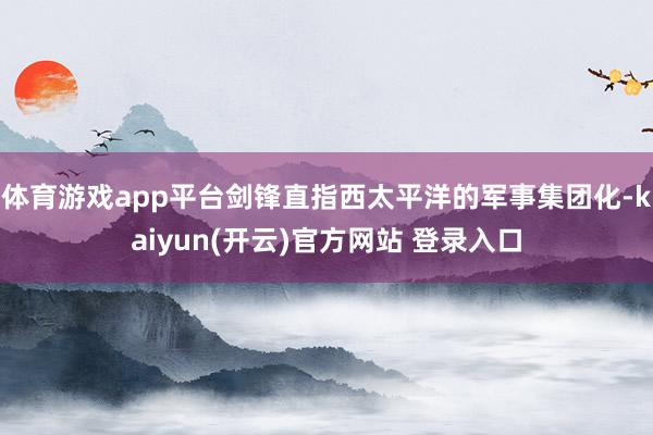 体育游戏app平台剑锋直指西太平洋的军事集团化-kaiyun(开云)官方网站 登录入口