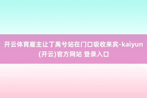 开云体育雇主让丁禹兮站在门口吸收来宾-kaiyun(开云)官方网站 登录入口