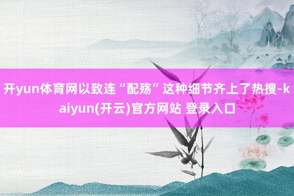 开yun体育网以致连“配殇”这种细节齐上了热搜-kaiyun