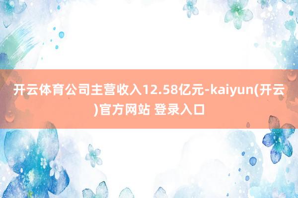 开云体育公司主营收入12.58亿元-kaiyun(开云)官方网站 登录入口