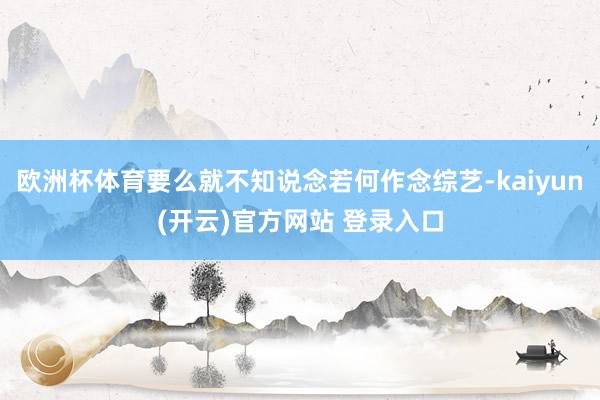 欧洲杯体育要么就不知说念若何作念综艺-kaiyun(开云)官方网站 登录入口