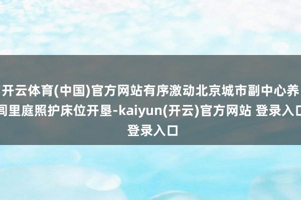 开云体育(中国)官方网站有序激动北京城市副中心养闾里庭照护床位开垦-kaiyun(开云)官方网站 登录入口