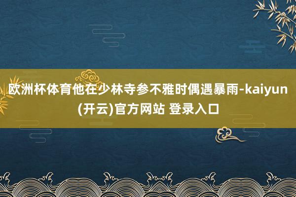 欧洲杯体育他在少林寺参不雅时偶遇暴雨-kaiyun(开云)官方网站 登录入口