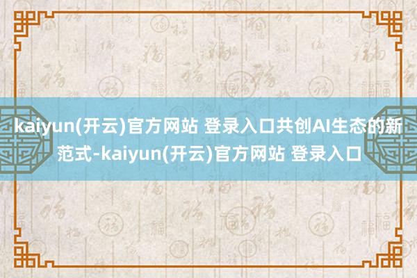 kaiyun(开云)官方网站 登录入口共创AI生态的新范式-