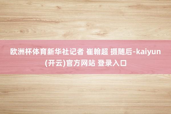 欧洲杯体育新华社记者 崔翰超 摄　　随后-kaiyun(开云