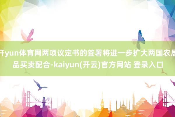 开yun体育网两项议定书的签署将进一步扩大两国农居品买卖配合-kaiyun(开云)官方网站 登录入口