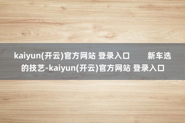 kaiyun(开云)官方网站 登录入口        新车选的技艺-kaiyun(开云)官方网站 登录入口
