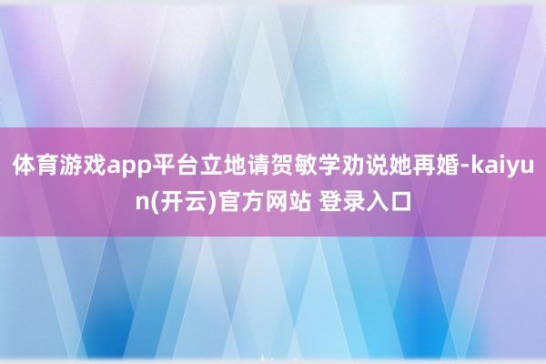 体育游戏app平台立地请贺敏学劝说她再婚-kaiyun(开云