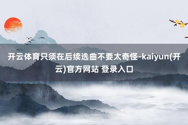   开云体育只须在后续选曲不要太奇怪-kaiyun(开云)官方网站 登录入口