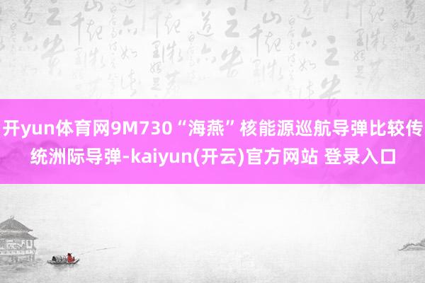 开yun体育网9M730“海燕”核能源巡航导弹比较传统洲际导弹-kaiyun(开云)官方网站 登录入口