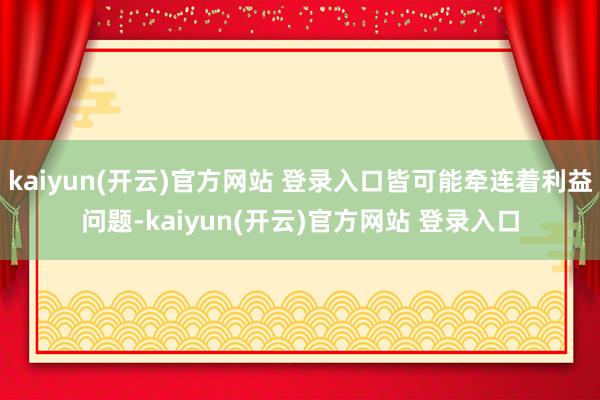 kaiyun(开云)官方网站 登录入口皆可能牵连着利益问题-kaiyun(开云)官方网站 登录入口