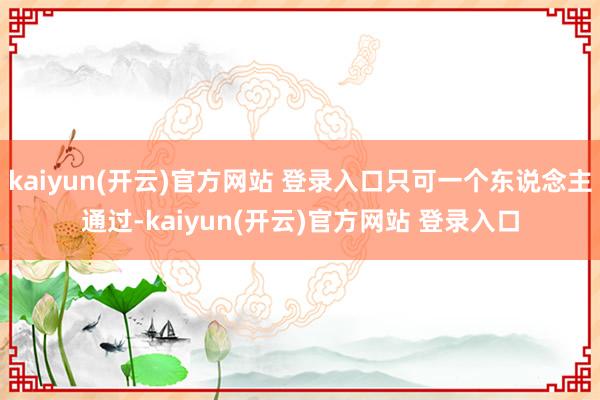 kaiyun(开云)官方网站 登录入口只可一个东说念主通过-