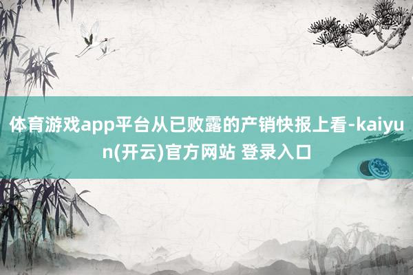体育游戏app平台从已败露的产销快报上看-kaiyun(开云)官方网站 登录入口