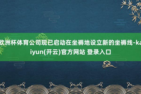 欧洲杯体育公司现已启动在坐褥地设立新的坐褥线-kaiyun(