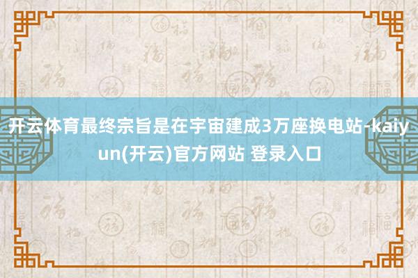 开云体育最终宗旨是在宇宙建成3万座换电站-kaiyun(开云)官方网站 登录入口
