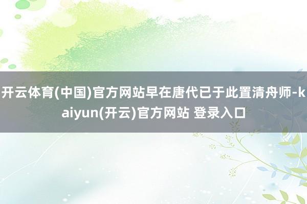 开云体育(中国)官方网站早在唐代已于此置清舟师-kaiyun(开云)官方网站 登录入口