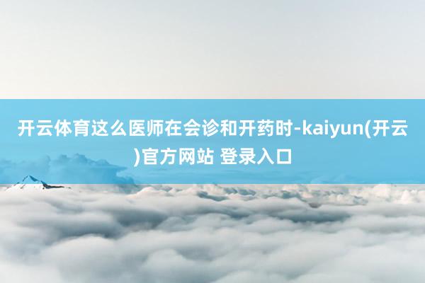 开云体育这么医师在会诊和开药时-kaiyun(开云)官方网站 登录入口