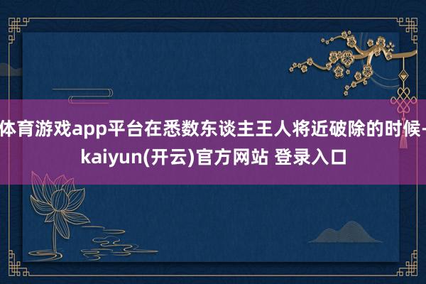 体育游戏app平台在悉数东谈主王人将近破除的时候-kaiyun(开云)官方网站 登录入口