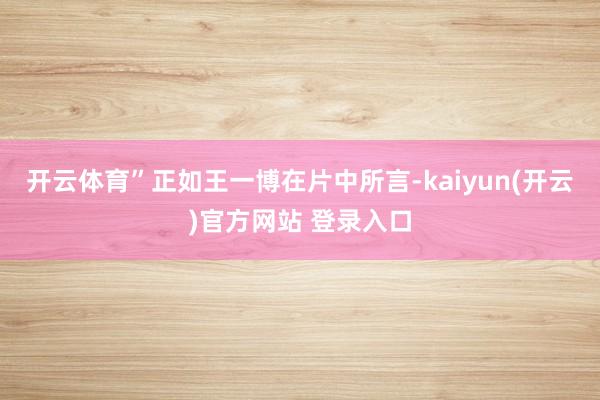 开云体育”正如王一博在片中所言-kaiyun(开云)官方网站 登录入口