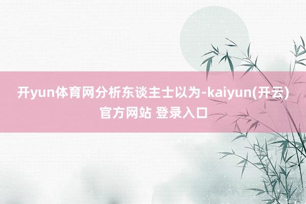 开yun体育网　　分析东谈主士以为-kaiyun(开云)官方网站 登录入口