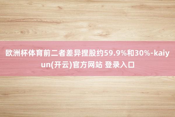 欧洲杯体育前二者差异捏股约59.9%和30%-kaiyun(开云)官方网站 登录入口