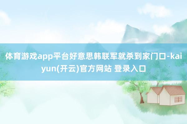 体育游戏app平台好意思韩联军就杀到家门口-kaiyun(开云)官方网站 登录入口