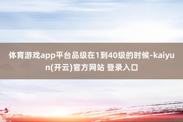 体育游戏app平台品级在1到40级的时候-kaiyun(开云