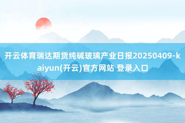 开云体育瑞达期货纯碱玻璃产业日报20250409-kaiyu