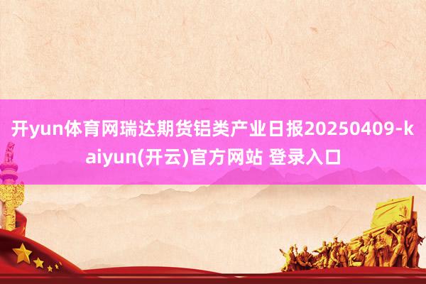 开yun体育网瑞达期货铝类产业日报20250409-kaiy