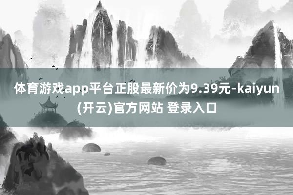 体育游戏app平台正股最新价为9.39元-kaiyun(开云)官方网站 登录入口