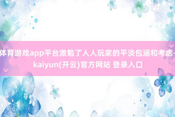 体育游戏app平台激勉了人人玩家的平淡包涵和考虑-kaiyun(开云)官方网站 登录入口