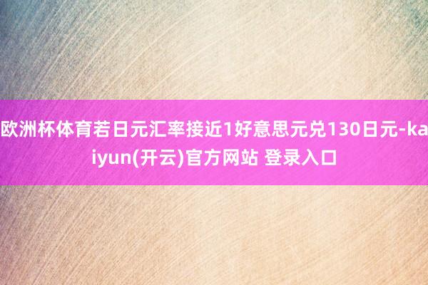 欧洲杯体育若日元汇率接近1好意思元兑130日元-kaiyun(开云)官方网站 登录入口