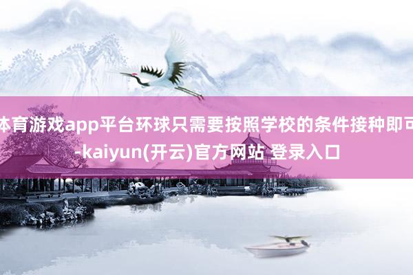 体育游戏app平台环球只需要按照学校的条件接种即可-kaiyun(开云)官方网站 登录入口