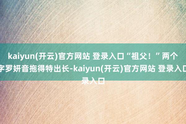 kaiyun(开云)官方网站 登录入口“祖父！”两个字罗妍音拖得特出长-kaiyun(开云)官方网站 登录入口