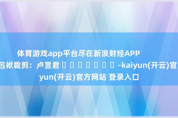 体育游戏app平台尽在新浪财经APP            						包袱裁剪：卢昱君 							-kaiyun(开云)官方网站 登录入口