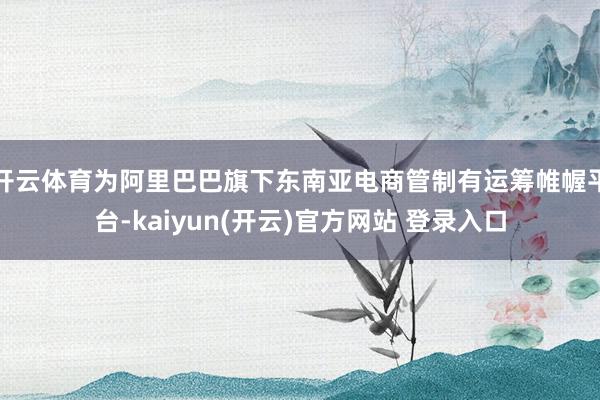 开云体育为阿里巴巴旗下东南亚电商管制有运筹帷幄平台-kaiyun(开云)官方网站 登录入口